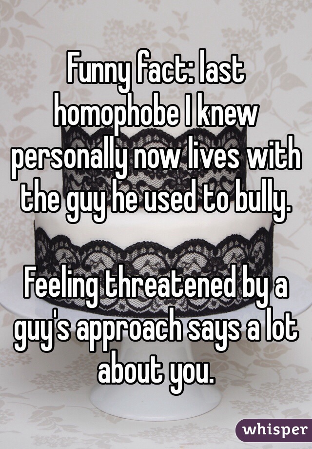 Funny fact: last homophobe I knew personally now lives with the guy he used to bully. 

Feeling threatened by a guy's approach says a lot about you. 