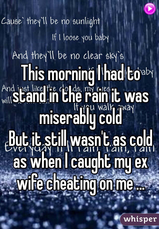 This morning I had to stand in the rain it was miserably cold  
But it still wasn't as cold as when I caught my ex wife cheating on me ...