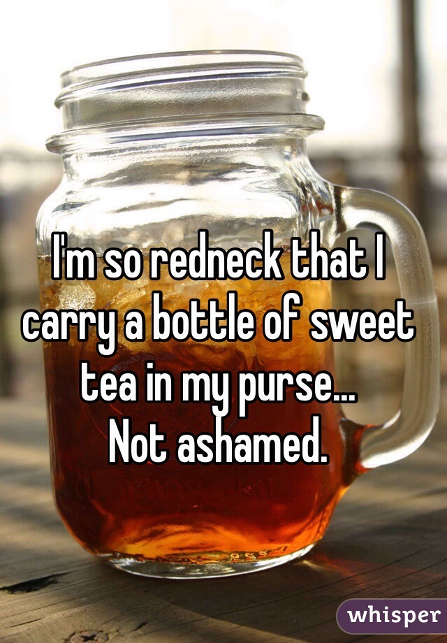 I'm so redneck that I carry a bottle of sweet tea in my purse... 
Not ashamed. 