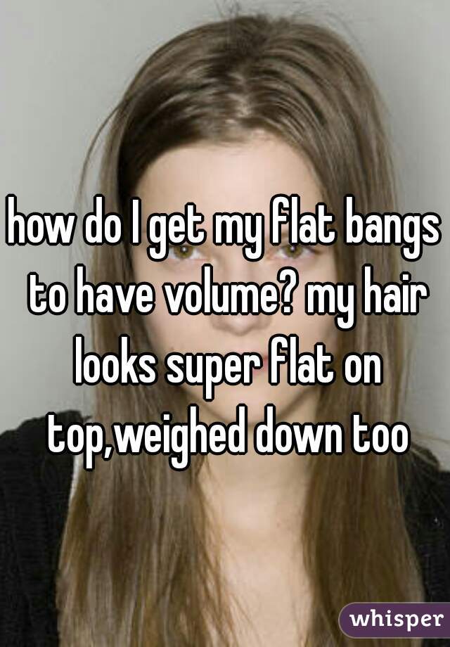 how do I get my flat bangs to have volume? my hair looks super flat on top,weighed down too