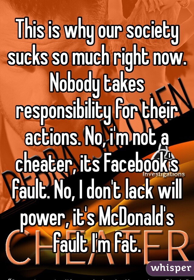 This is why our society sucks so much right now. Nobody takes responsibility for their actions. No, i'm not a cheater, its Facebook's fault. No, I don't lack will power, it's McDonald's fault I'm fat.