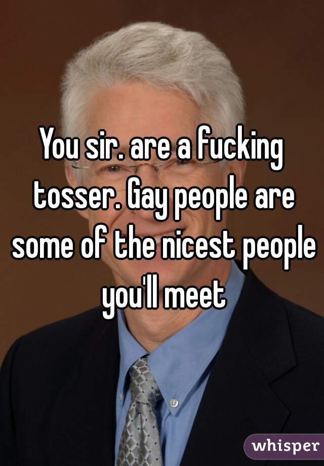 You sir. are a fucking tosser. Gay people are some of the nicest people you'll meet