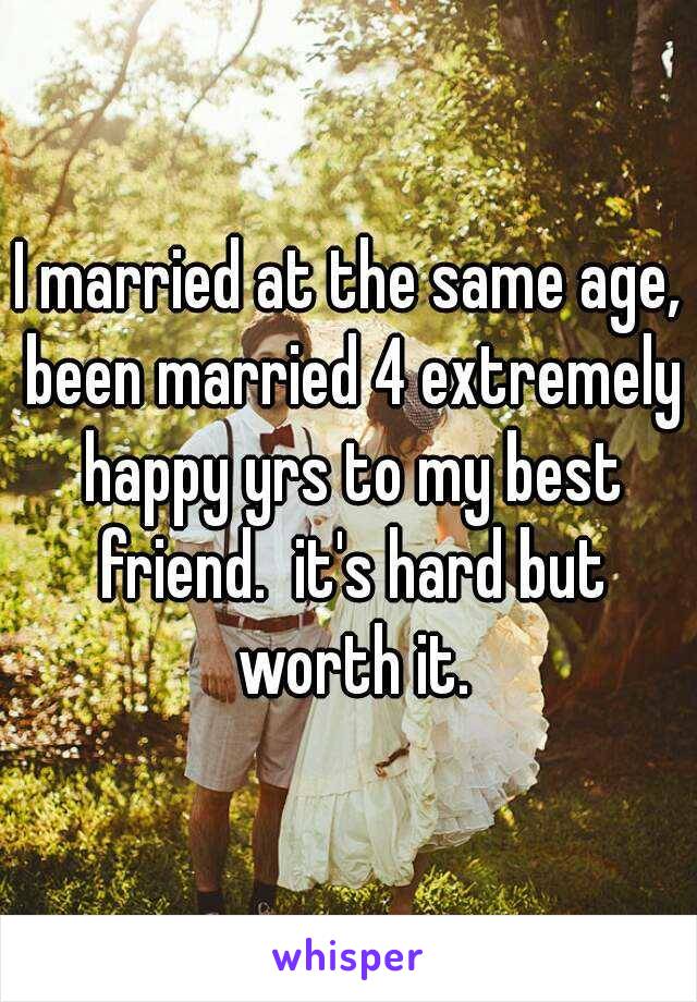 I married at the same age, been married 4 extremely happy yrs to my best friend.  it's hard but worth it.