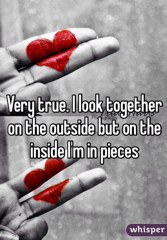 Very true. I look together on the outside but on the inside I'm in pieces 