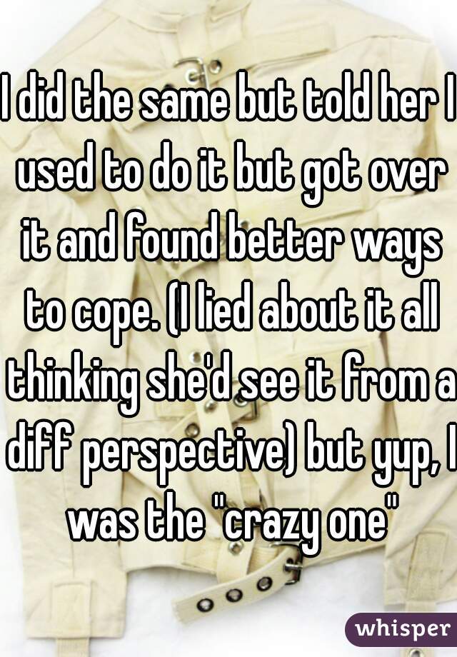I did the same but told her I used to do it but got over it and found better ways to cope. (I lied about it all thinking she'd see it from a diff perspective) but yup, I was the "crazy one"
