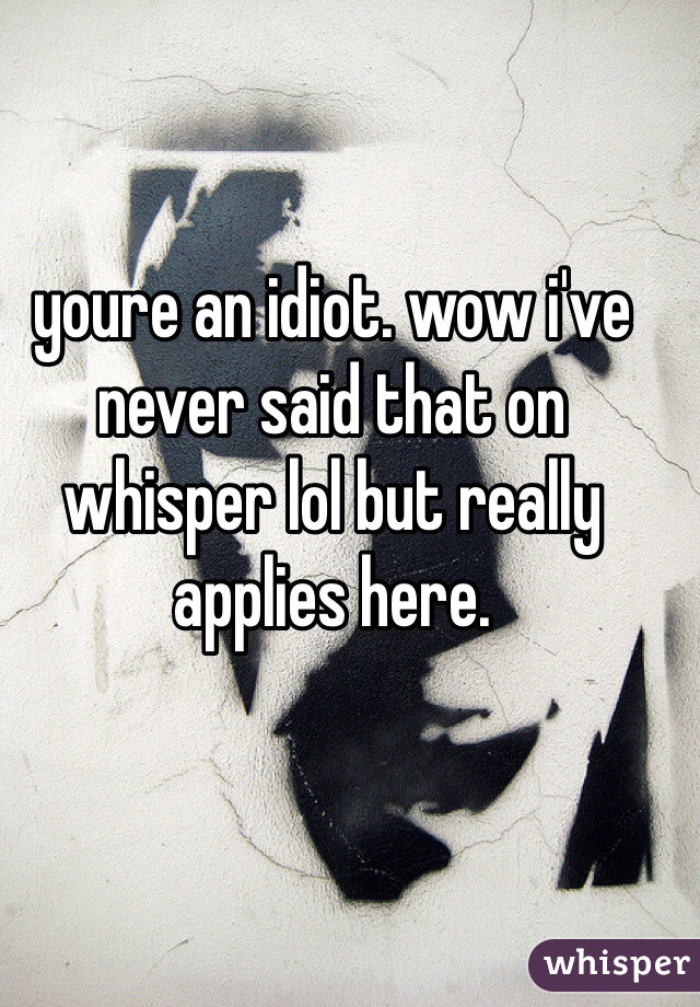 youre an idiot. wow i've never said that on whisper lol but really applies here. 