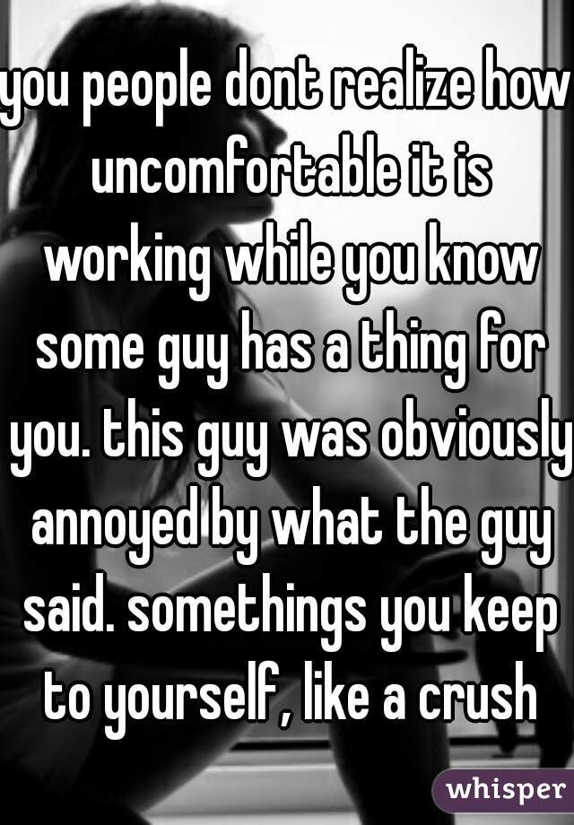 you people dont realize how uncomfortable it is working while you know some guy has a thing for you. this guy was obviously annoyed by what the guy said. somethings you keep to yourself, like a crush