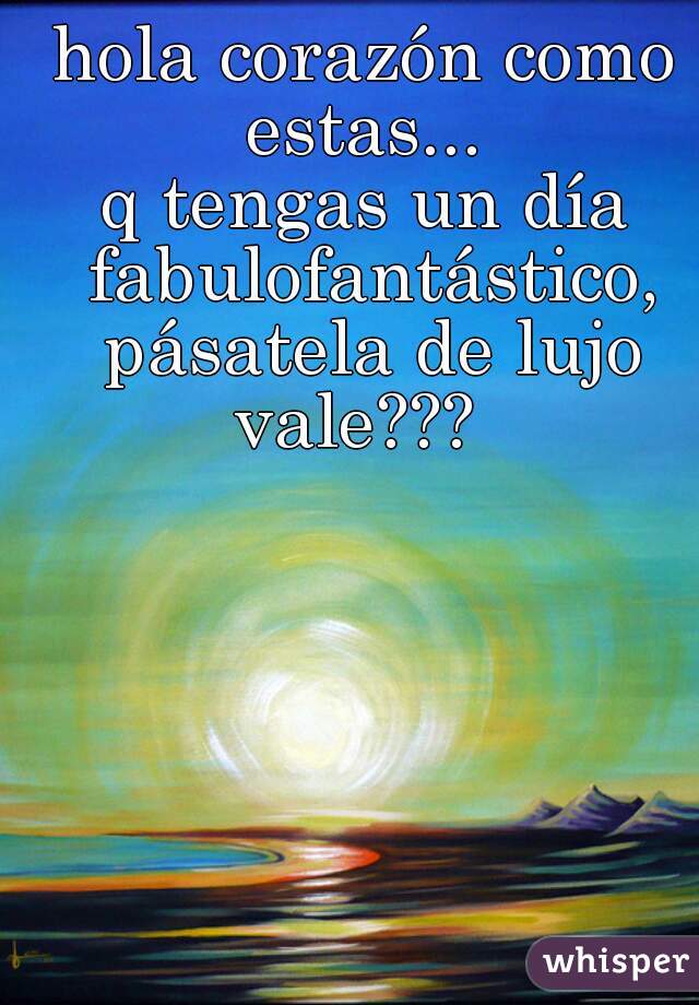 hola corazón como estas... q tengas un día fabulofantástico, pásatela de  lujo vale???