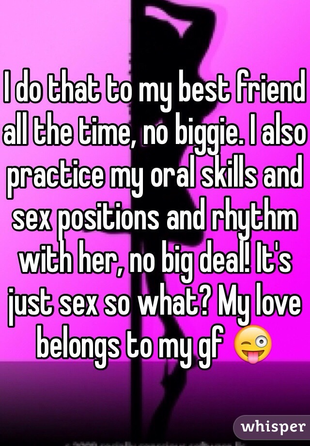I do that to my best friend all the time, no biggie. I also practice my oral skills and sex positions and rhythm with her, no big deal! It's just sex so what? My love belongs to my gf 😜 