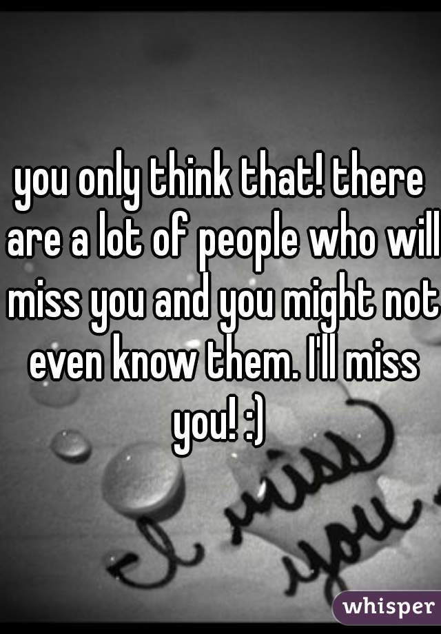 you only think that! there are a lot of people who will miss you and you might not even know them. I'll miss you! :) 