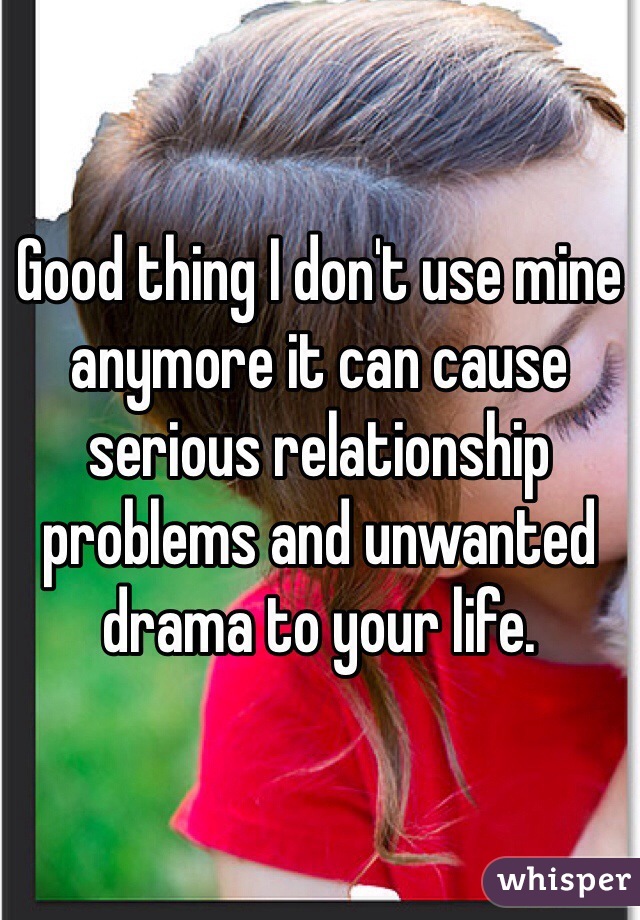 Good thing I don't use mine anymore it can cause serious relationship problems and unwanted drama to your life. 