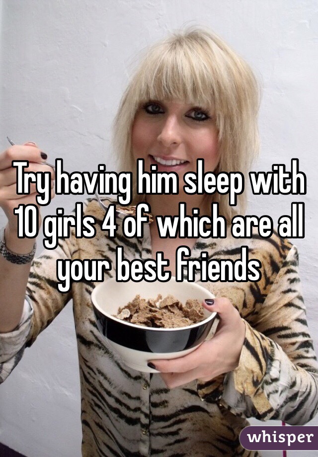 Try having him sleep with 10 girls 4 of which are all your best friends