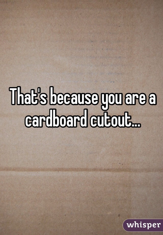 That's because you are a cardboard cutout...