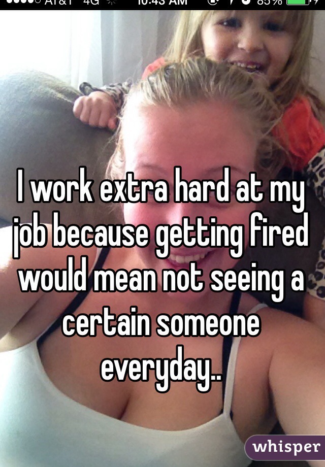 I work extra hard at my job because getting fired would mean not seeing a certain someone everyday..