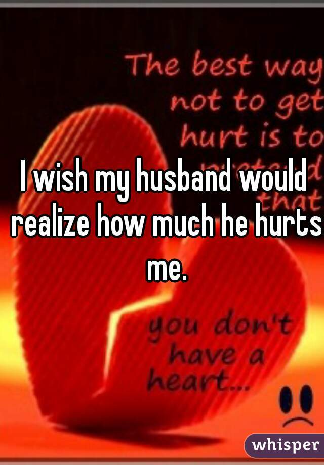 I wish my husband would realize how much he hurts me.