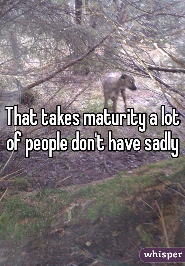 That takes maturity a lot of people don't have sadly