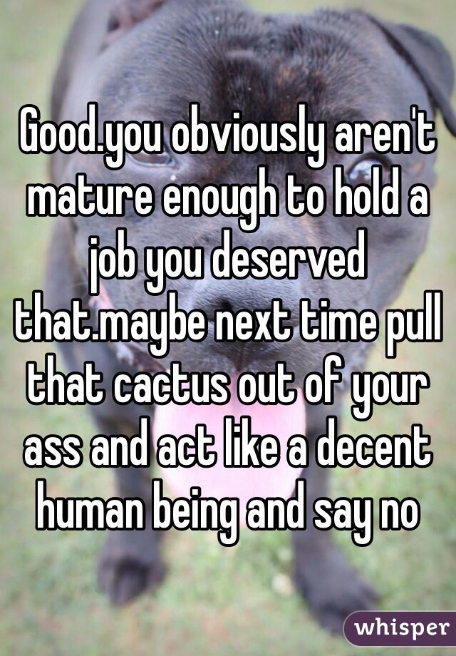 Good.you obviously aren't mature enough to hold a job you deserved that.maybe next time pull that cactus out of your ass and act like a decent human being and say no