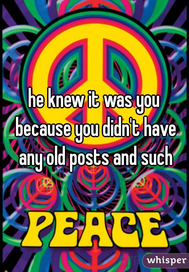 he knew it was you because you didn't have any old posts and such