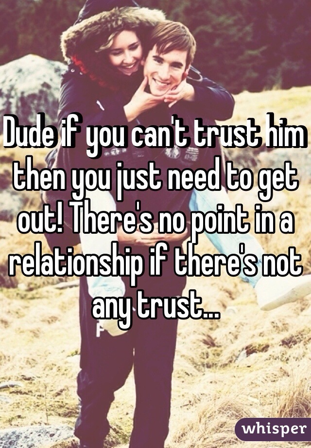 Dude if you can't trust him then you just need to get out! There's no point in a relationship if there's not any trust...