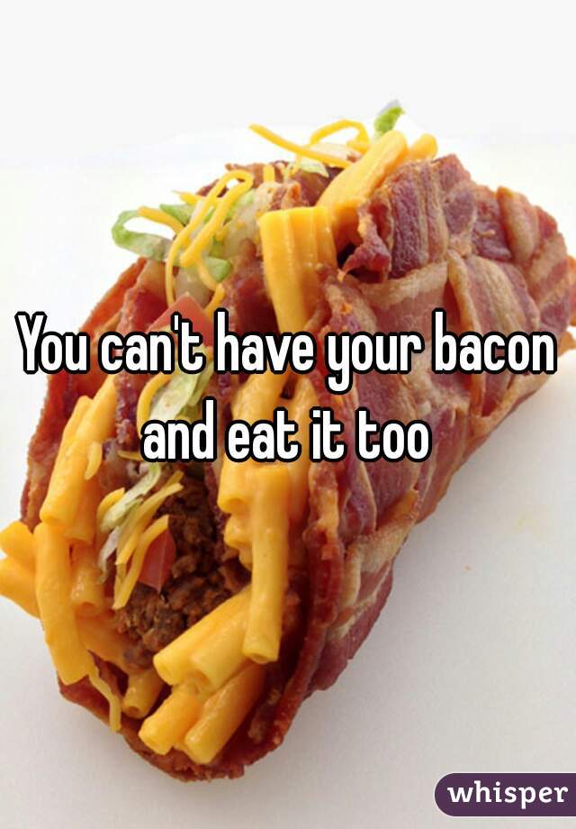 You can't have your bacon and eat it too 