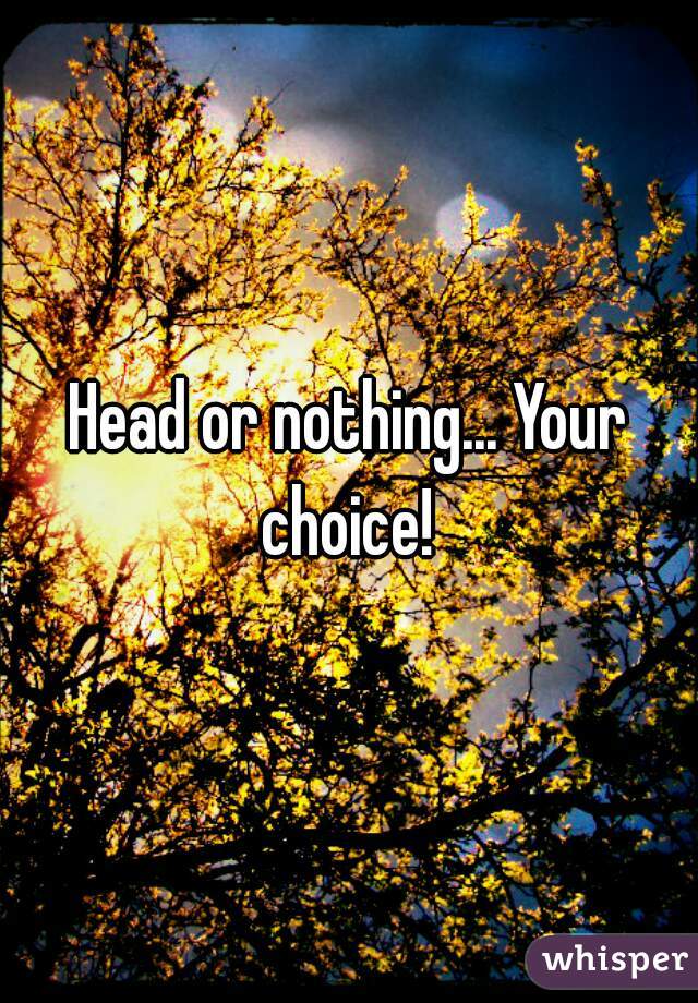 Head or nothing... Your choice! 