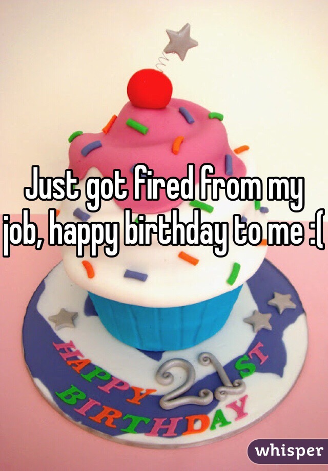 Just got fired from my job, happy birthday to me :(