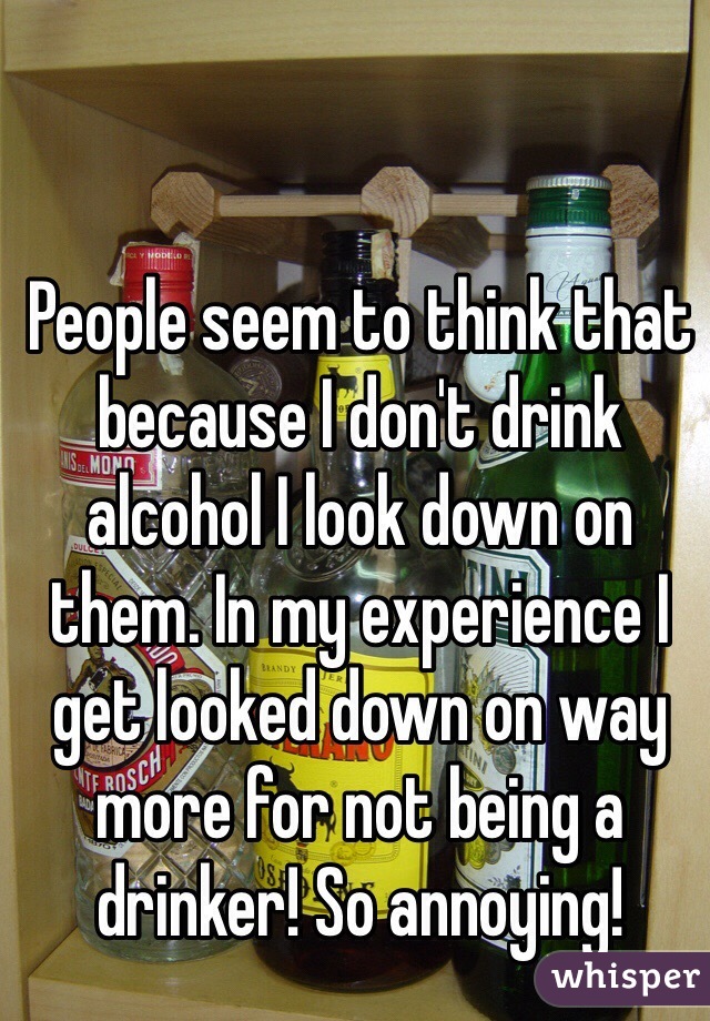 People seem to think that because I don't drink alcohol I look down on them. In my experience I get looked down on way more for not being a drinker! So annoying!