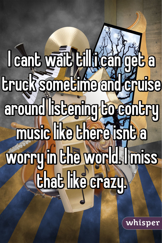 I cant wait till i can get a truck sometime and cruise around listening to contry music like there isnt a worry in the world. I miss that like crazy.