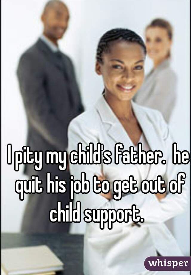 I pity my child's father.  he quit his job to get out of child support.  