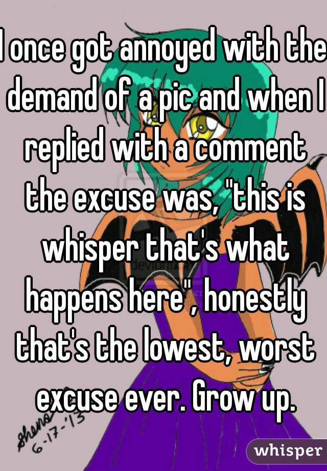 I once got annoyed with the demand of a pic and when I replied with a comment the excuse was, "this is whisper that's what happens here", honestly that's the lowest, worst excuse ever. Grow up.