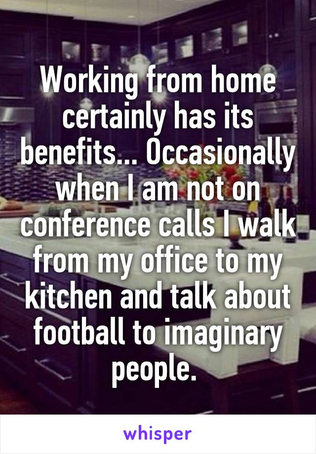 Working from home certainly has its benefits... Occasionally when I am not on conference calls I walk from my office to my kitchen and talk about football to imaginary people. 