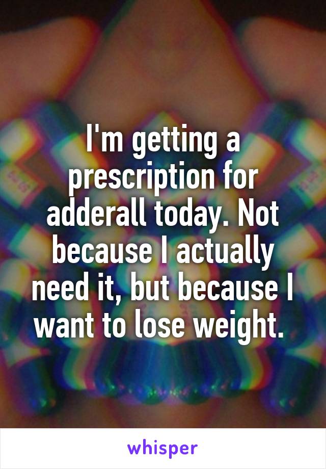 I'm getting a prescription for adderall today. Not because I actually need it, but because I want to lose weight. 