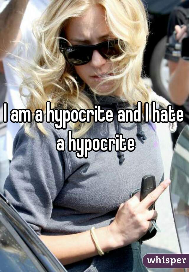 I am a hypocrite and I hate a hypocrite