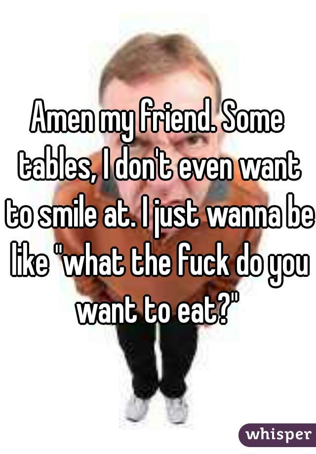 Amen my friend. Some tables, I don't even want to smile at. I just wanna be like "what the fuck do you want to eat?" 