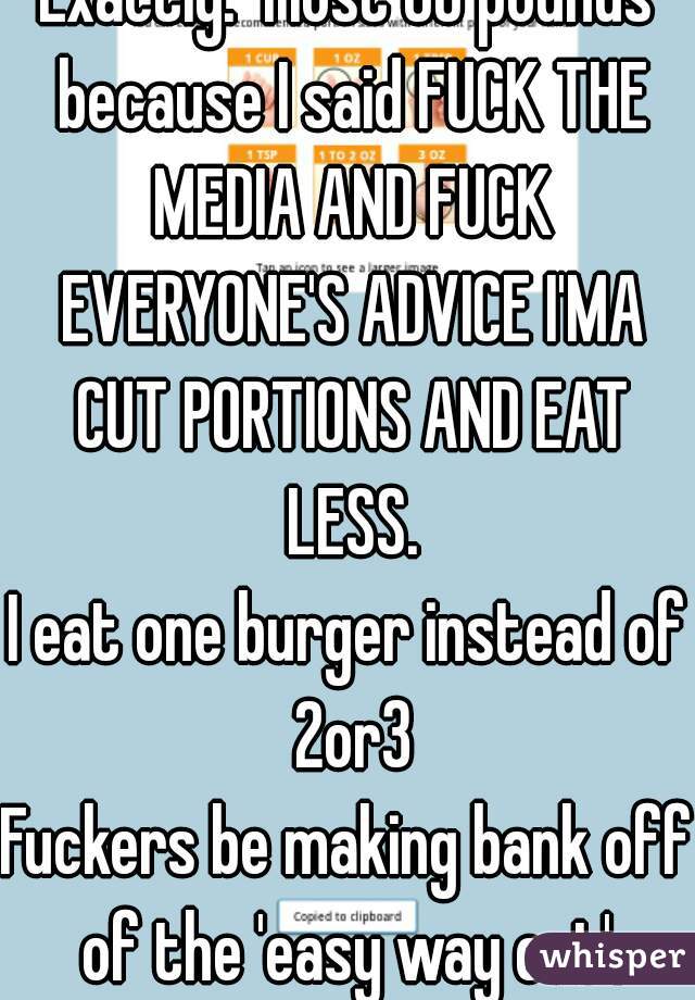 Exactly.  I lost 80 pounds because I said FUCK THE MEDIA AND FUCK EVERYONE'S ADVICE I'MA CUT PORTIONS AND EAT LESS.
I eat one burger instead of 2or3
Fuckers be making bank off of the 'easy way out'.