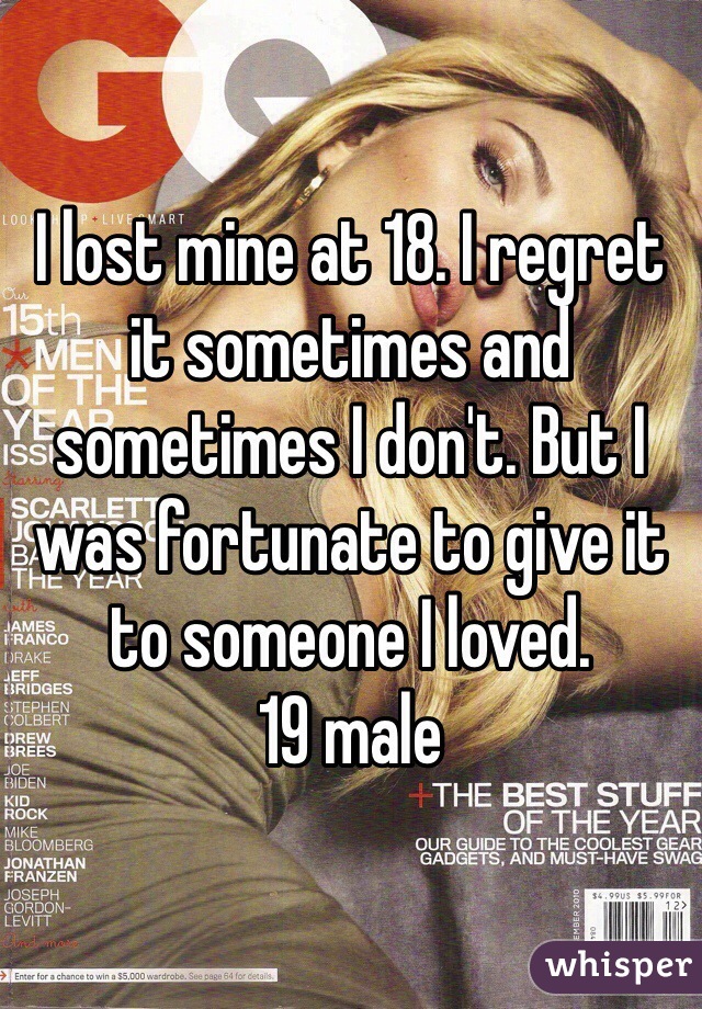 I lost mine at 18. I regret it sometimes and sometimes I don't. But I was fortunate to give it to someone I loved. 
19 male 