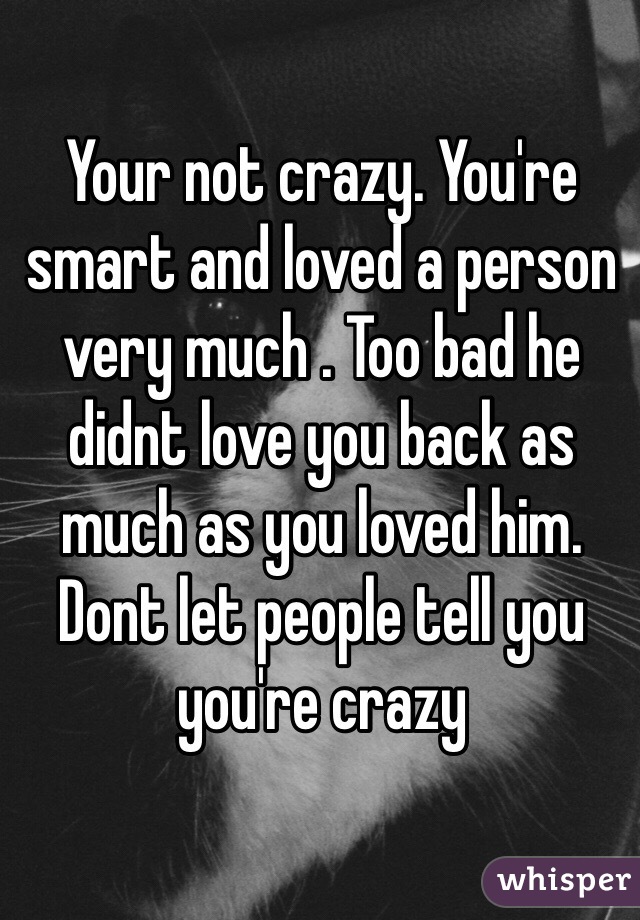 Your not crazy. You're smart and loved a person very much . Too bad he didnt love you back as much as you loved him. Dont let people tell you you're crazy