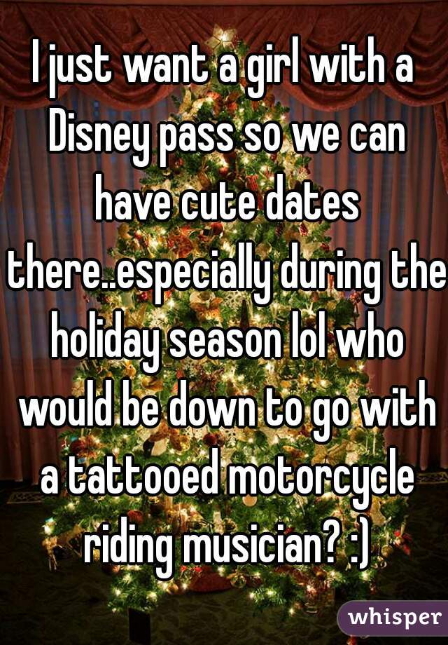 I just want a girl with a Disney pass so we can have cute dates there..especially during the holiday season lol who would be down to go with a tattooed motorcycle riding musician? :)