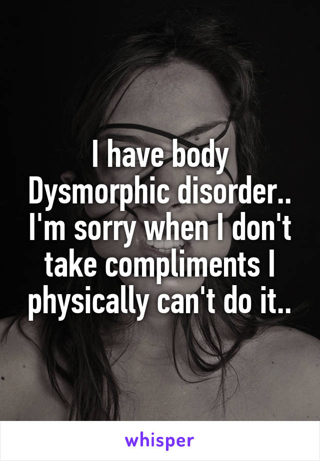 I have body Dysmorphic disorder.. I'm sorry when I don't take compliments I physically can't do it..