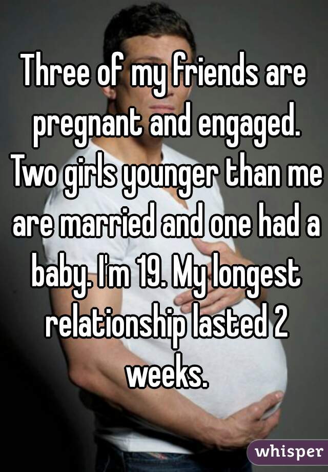 Three of my friends are pregnant and engaged. Two girls younger than me are married and one had a baby. I'm 19. My longest relationship lasted 2 weeks.