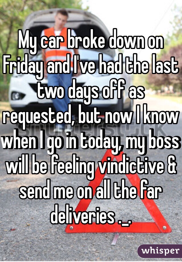 My car broke down on Friday and I've had the last two days off as requested, but now I know when I go in today, my boss will be feeling vindictive & send me on all the far deliveries ._.
