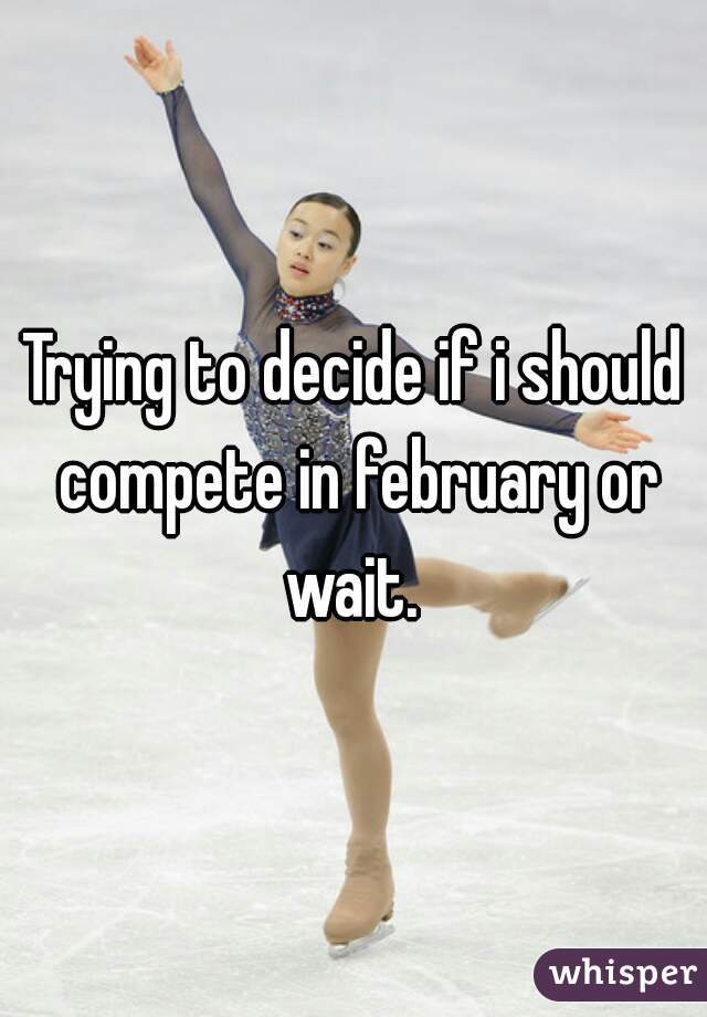 Trying to decide if i should compete in february or wait. 