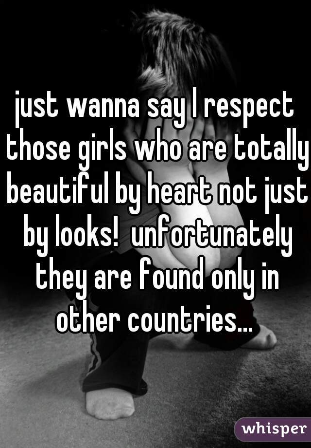 just wanna say I respect those girls who are totally beautiful by heart not just by looks!  unfortunately they are found only in other countries... 