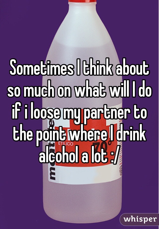 Sometimes I think about so much on what will I do if i loose my partner to the point where I drink alcohol a lot :/