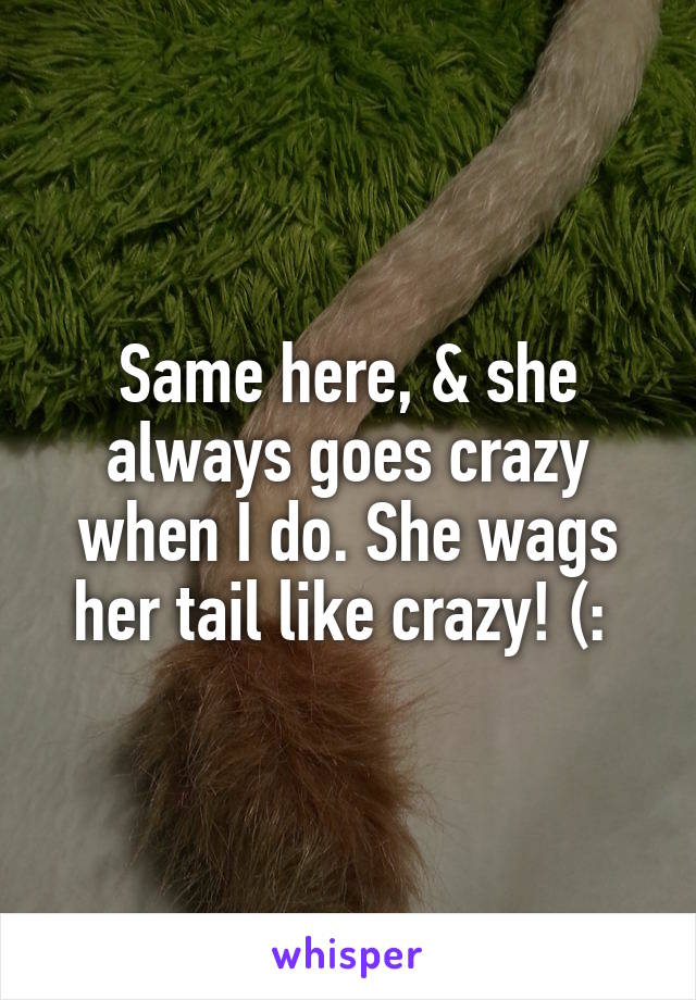 Same here, & she always goes crazy when I do. She wags her tail like crazy! (: 