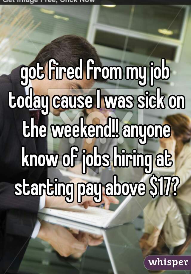 got fired from my job today cause I was sick on the weekend!! anyone know of jobs hiring at starting pay above $17?