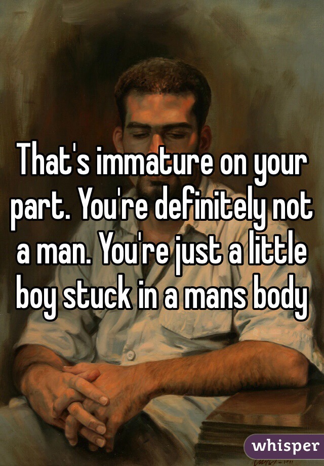 That's immature on your part. You're definitely not a man. You're just a little boy stuck in a mans body 