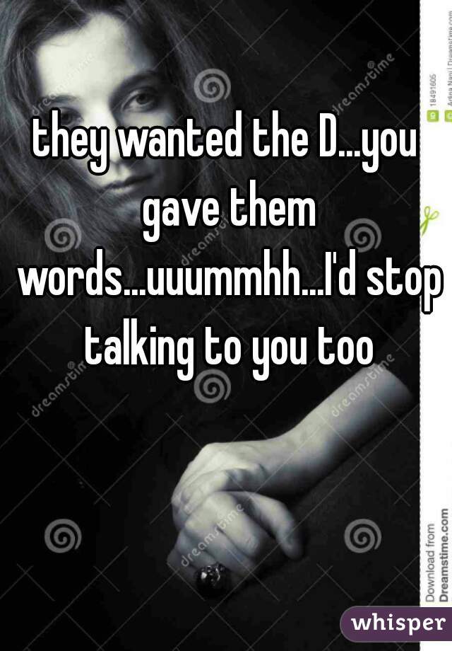 they wanted the D...you gave them words...uuummhh...I'd stop talking to you too