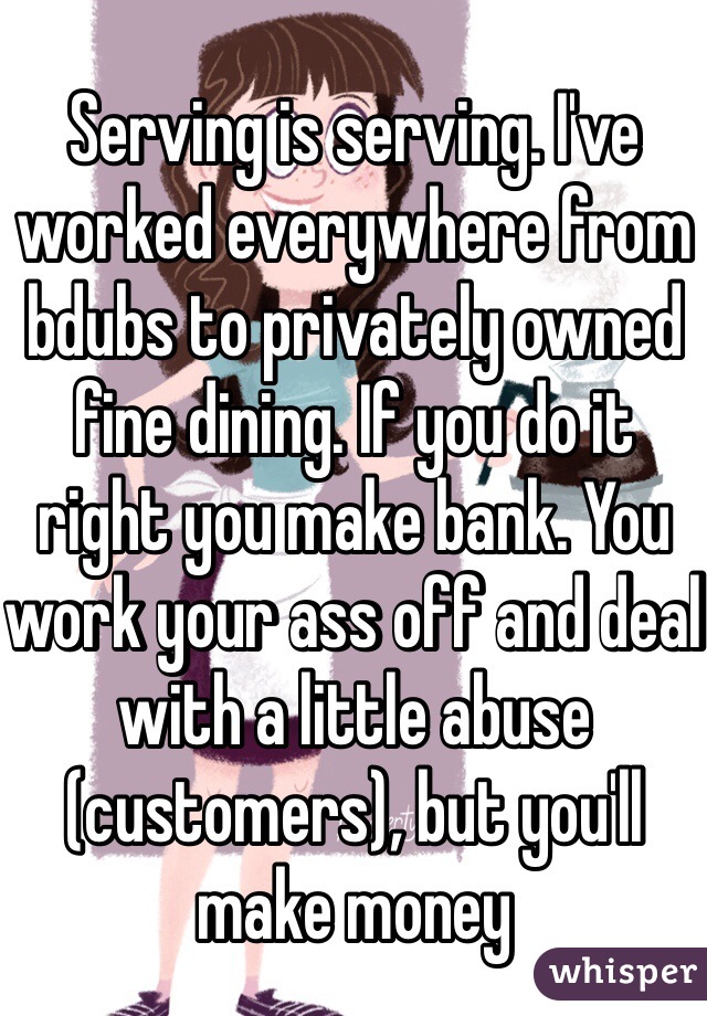Serving is serving. I've worked everywhere from bdubs to privately owned fine dining. If you do it right you make bank. You work your ass off and deal with a little abuse (customers), but you'll make money