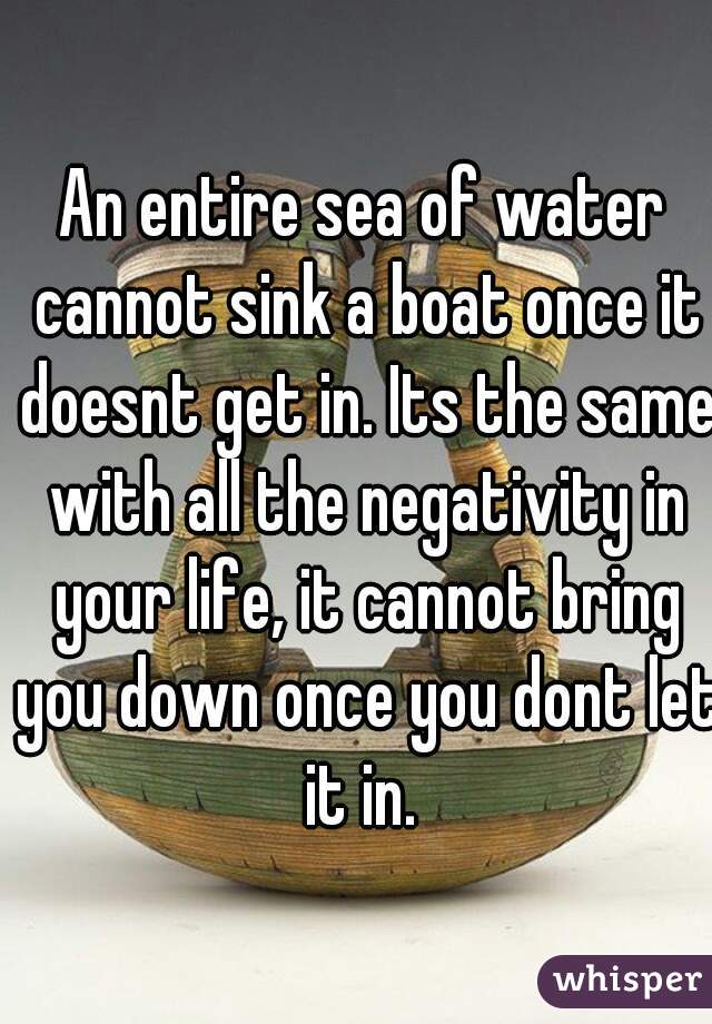 An entire sea of water cannot sink a boat once it doesnt get in. Its the same with all the negativity in your life, it cannot bring you down once you dont let it in. 
